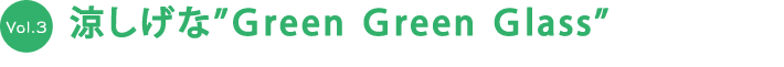 vol.3 涼しげな ”Green Green Glass”